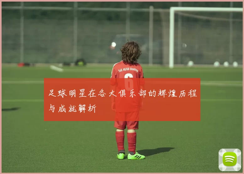 足球明星在各大俱乐部的辉煌历程与成就解析