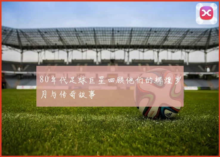 80年代足球巨星回顾他们的辉煌岁月与传奇故事