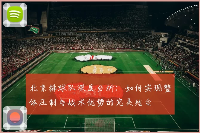 北京排球队深度分析：如何实现整体压制与战术优势的完美结合