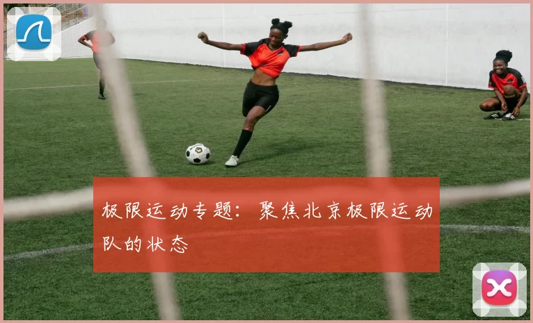 极限运动专题：聚焦北京极限运动队的状态