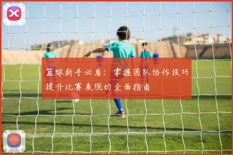 篮球新手必看：掌握团队协作技巧提升比赛表现的全面指南