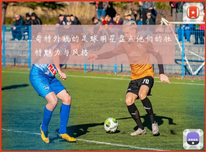 奇特外貌的足球明星盘点他们的独特魅力与风格