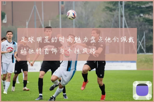 足球明星的时尚魅力盘点他们佩戴的独特首饰与个性风格