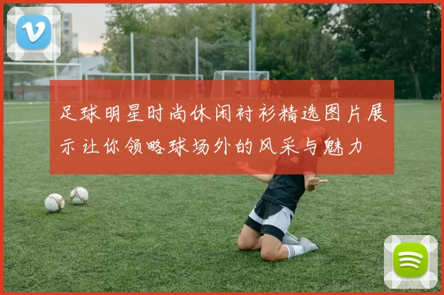 足球明星时尚休闲衬衫精选图片展示让你领略球场外的风采与魅力