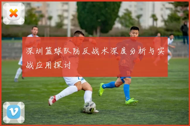 深圳篮球队防反战术深度分析与实战应用探讨