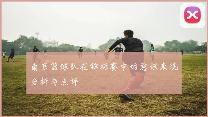 南京篮球队在锦标赛中的意识表现分析与点评