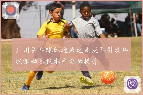 广州乒乓球队迎来速度变革引发热议推动竞技水平全面提升